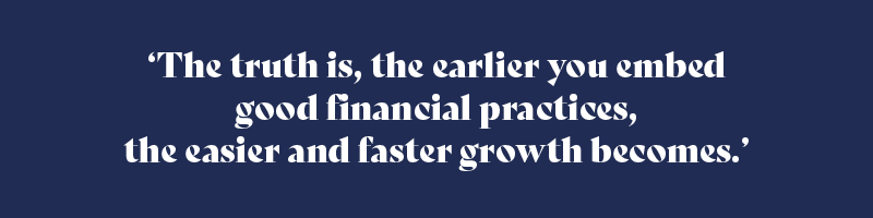The truth is, the earlier you embed good financial practices, the easier and faster growth becomes.