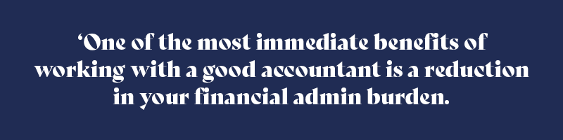 One of the most immediate benefits of working with a good accountant is a reduction in your financial admin burden.