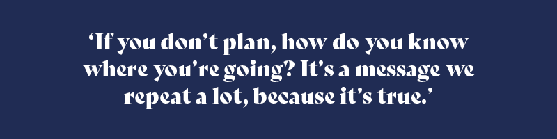 ‘If you don’t plan, how do you know where you’re going? It’s a message we repeat a lot, because it’s true.’