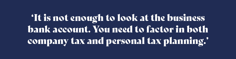 It is not enough to look at the business bank account. You need to factor in both company tax and personal tax planning.
