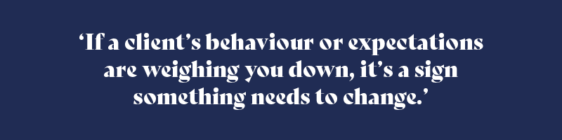If a client’s behaviour or expectations are weighing you down, it’s a sign something needs to change.